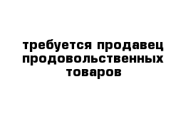 требуется продавец продовольственных товаров